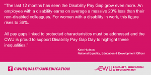 “The last 12 months has seen the Disability Pay Gap grow even more. An employee with a disability earns on average a massive 20% less than their non-disabled colleagues. For women with a disability in work, this figure rises to 36%.  All pay gaps linked to protected characteristics must be addressed and the CWU is proud to support Disability Pay Gap Day to highlight these inequalities.”  -	Kate Hudson National Equality, Education, and Development Officer